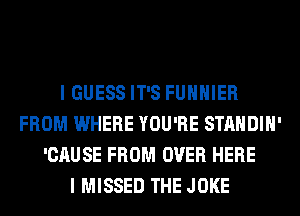 I GUESS IT'S FUHHIER
FROM WHERE YOU'RE STANDIH'
'CAUSE FROM OVER HERE
I MISSED THE JOKE