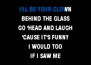 I'LL BE YOUR CLOWN
BEHIND THE GLASS
GO 'HEAD AND LAUGH

'CAUSE IT'S FUNNY
I WOULD T00
IF I SAW ME