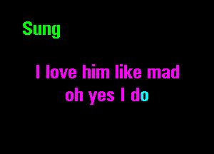 Sung

I love him like mad

oh yes I do