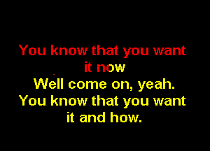 You know that you want
it now

wan come on, yeah.
You know that you want
it and how.