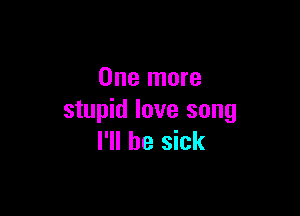 One more

stupid love song
I'll be sick