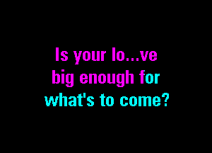 Is your Io...ve

big enough for
what's to come?