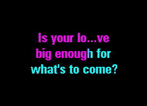 Is your Io...ve

big enough for
what's to come?