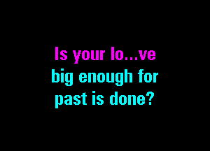 Is your Io...ve

big enough for
past is done?