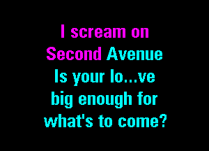 I scream on
Second Avenue

Is your lo...ve
big enough for
what's to come?