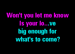 Won't you let me know
Is your lo...ve

big enough for
what's to come?