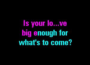 Is your Io...ve

big enough for
what's to come?