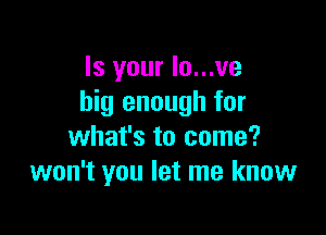 Is your Io...ve
big enough for

what's to come?
won't you let me know