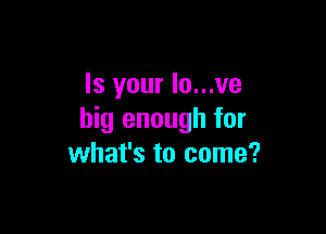 Is your Io...ve

big enough for
what's to come?