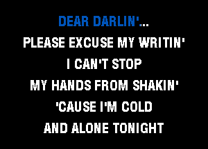 DEM! DARLIN'...
PLEASE EXCUSE MY WRITIN'
I CAN'T STOP
MY HANDS FROM SHAKIN'
'CRUSE I'M COLD
AND ALONE TONIGHT