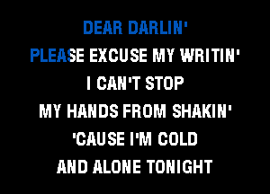 DEM! DARLIN'
PLEASE EXCUSE MY WRITIN'
I CAN'T STOP
MY HANDS FROM SHAKIN'
'CflUSE I'M COLD
AND ALONE TONIGHT
