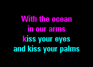 With the ocean
in our arms

kiss your eyes
and kiss your palms