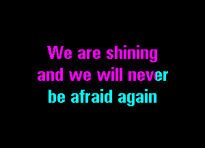 We are shining

and we will never
be afraid again