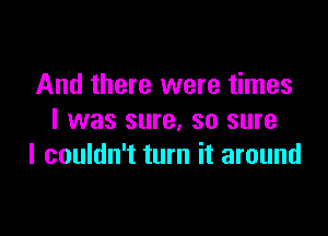 And there were times

I was sure, so sure
I couldn't turn it around