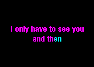 I only have to see you

andthen