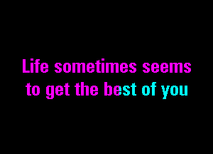 Life sometimes seems

to get the best of you