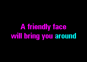 A friendly face

will bring you around