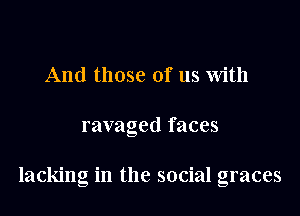 And those of us with

ravaged faces

lacking in the social graces