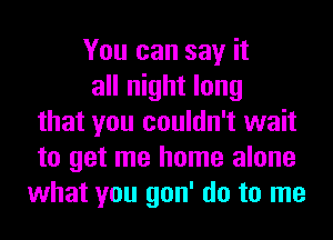 You can say it
all night long
that you couldn't wait
to get me home alone
what you gon' do to me