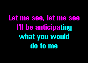 Let me see, let me see
I'll be anticipating

what you would
do to me