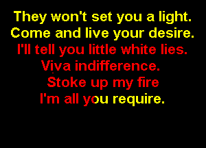 They won't set you a light.
Come and live your desire.
I'll tell you little white lies.
Viva indifference.
Stoke up my fine
I'm all you require.