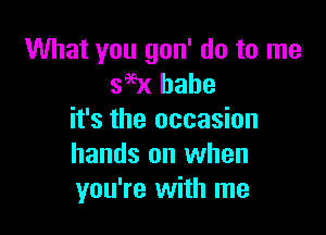 What you gon' do to me
396x babe

it's the occasion
hands on when
you're with me