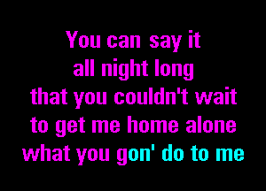 You can say it
all night long
that you couldn't wait
to get me home alone
what you gon' do to me