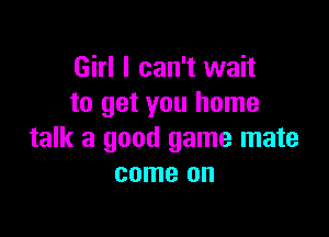 Girl I can't wait
to get you home

talk a good game mate
come on