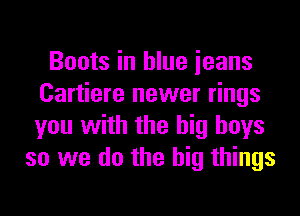 Boots in blue ieans
Cartiere newer rings
you with the big boys

so we do the big things