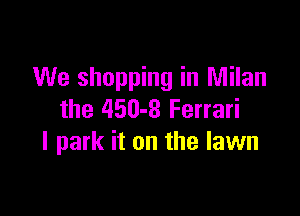 We shopping in Milan

the 450-8 Ferrari
I park it on the lawn