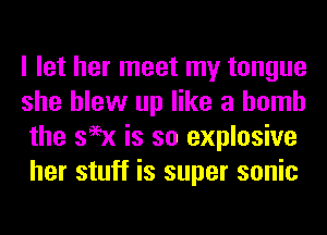 I let her meet my tongue
she blew up like a bomb
the s99x is so explosive
her stuff is super sonic