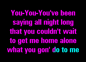 You-You-You've been
saying all night long
that you couldn't wait
to get me home alone
what you gon' do to me