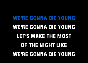 WE'RE GONNR DIE YOUNG
WE'RE GONNR DIE YOUNG
LET'S MAKE THE MOST
OF THE NIGHT LIKE
WE'RE GONNA DIE YOUNG