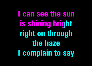 I can see the sun
is shining bright

right on through
the haze
I complain to say