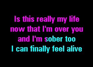 Is this really my life
now that I'm over you

and I'm sober too
I can finally feel alive
