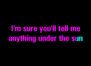 I'm sure you'll tell me

anything under the sun