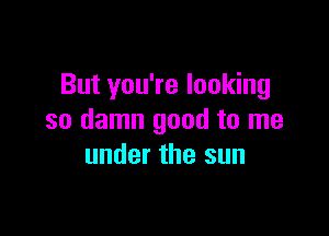 But you're looking

so damn good to me
under the sun