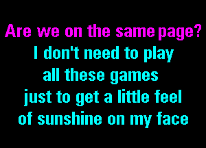 Are we on the same page?
I don't need to play
all these games
iust to get a little feel
of sunshine on my face