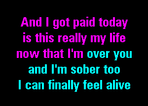 And I got paid today
is this really my life
now that I'm over you
and I'm sober too
I can finally feel alive