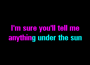 I'm sure you'll tell me

anything under the sun