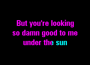 But you're looking

so damn good to me
under the sun