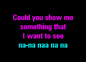 Could you show me
something that

I want to see
na-na naa na na