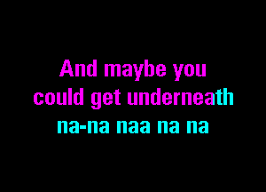 And maybe you

could get underneath
na-na naa na na