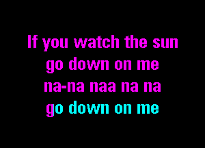 If you watch the sun
go down on me

na-na naa na na
go down on me