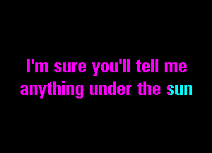 I'm sure you'll tell me

anything under the sun