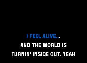 I FEEL ALIVE...
AND THE WORLD IS
TURNIN' INSIDE OUT, YEAH
