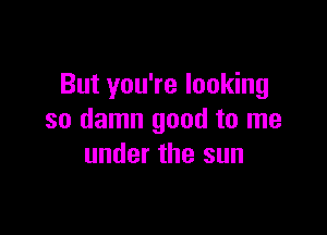 But you're looking

so damn good to me
under the sun