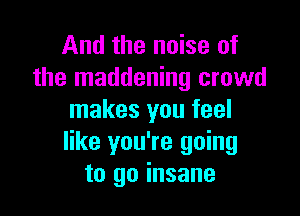 And the noise of
the maddening crowd

makes you feel
like you're going
to go insane