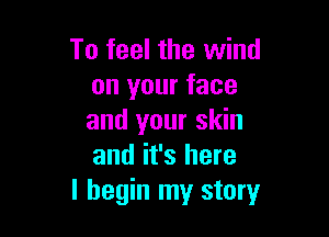 To feel the wind
on your face

and your skin
and it's here
I begin my story