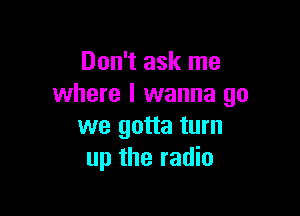 Don't ask me
where I wanna go

we gotta turn
up the radio